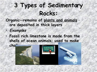 Organic—remains of plants and animals
are deposited in thick layers
• Examples
• Fossil rich limestone is made from the
shells of ocean animals; used to make
chalk
3 Types of Sedimentary
Rocks:
 