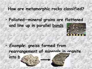 How are metamorphic rocks classified?
• Foliated—mineral grains are flattened
and line up in parallel bands
• Example: gneiss formed from
rearrangement of minerals in granite
into bands
 