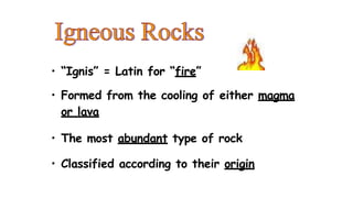 • “Ignis” = Latin for “fire”
• Formed from the cooling of either magma
or lava
• The most abundant type of rock
• Classified according to their origin
 