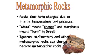 • Rocks that have changed due to
intense temperature and pressure
• “Meta” means “change” and morphosis
means “form” in Greek
• Igneous, sedimentary and other
metamorphic rocks can change to
become metamorphic rocks
 
