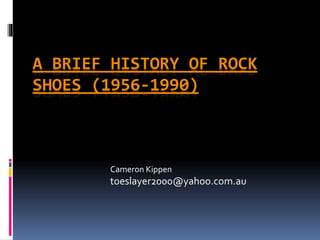 A BRIEF HISTORY OF ROCK 
SHOES (1956-1990) 
Cameron Kippen 
toeslayer2000@yahoo.com.au 
 