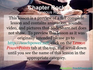 Chapter Rocks Igneous Rocks created by   TeachPower.net This lesson is a preview of a full complete lesson and contains animation, sounds, video, and pictures that SlideShare.net does not show.  To preview this lesson as it was originally intended please go to  http://teachpower.net , click on the  Lesson PowerPoints  tab at the top, and scroll down until you see the name of this lesson in the appropriate category. 