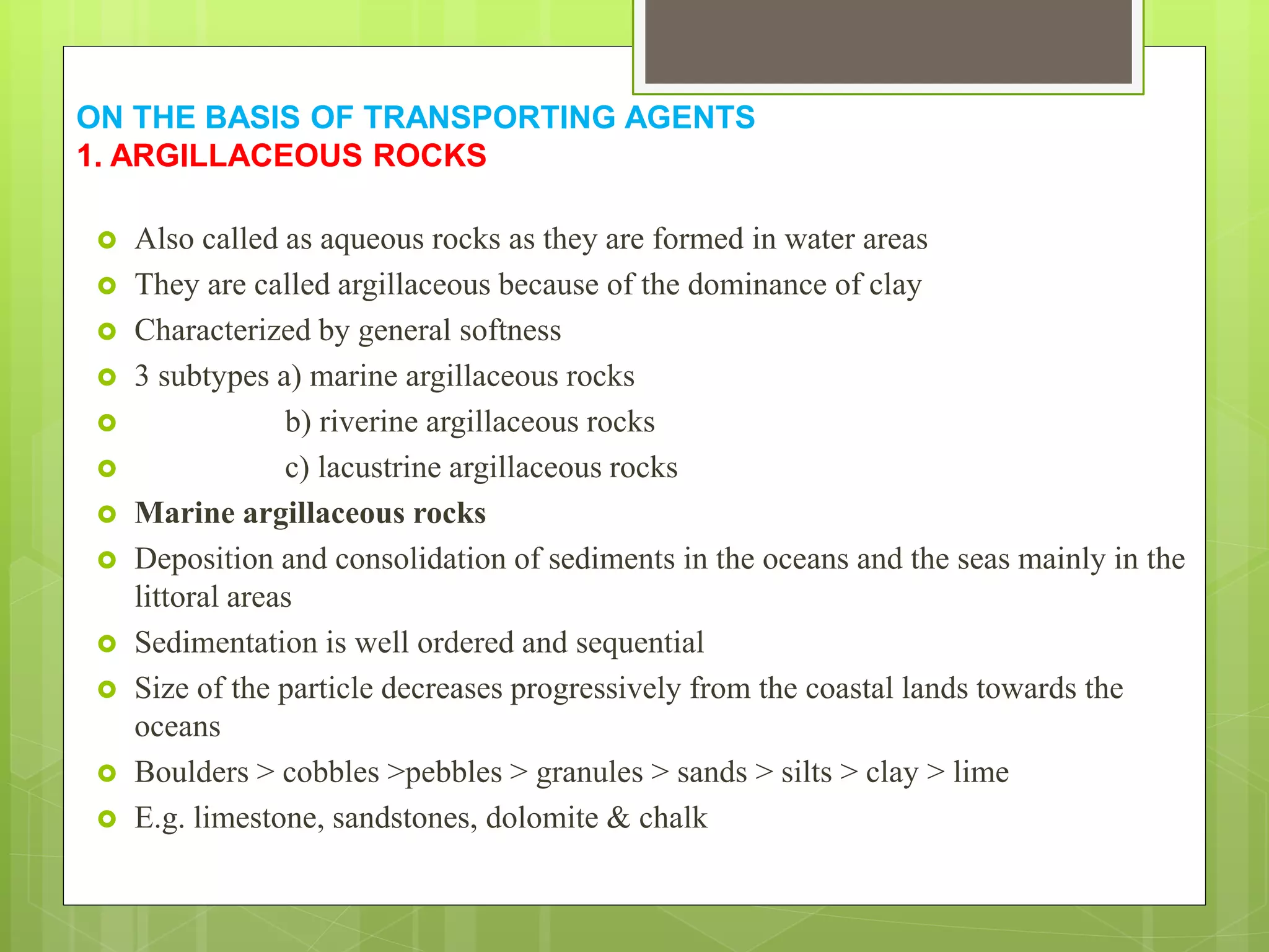 ON THE BASIS OF TRANSPORTING AGENTS
1. ARGILLACEOUS ROCKS
 Also called as aqueous rocks as they are formed in water areas
 They are called argillaceous because of the dominance of clay
 Characterized by general softness
 3 subtypes a) marine argillaceous rocks
 b) riverine argillaceous rocks
 c) lacustrine argillaceous rocks
 Marine argillaceous rocks
 Deposition and consolidation of sediments in the oceans and the seas mainly in the
littoral areas
 Sedimentation is well ordered and sequential
 Size of the particle decreases progressively from the coastal lands towards the
oceans
 Boulders > cobbles >pebbles > granules > sands > silts > clay > lime
 E.g. limestone, sandstones, dolomite & chalk
 