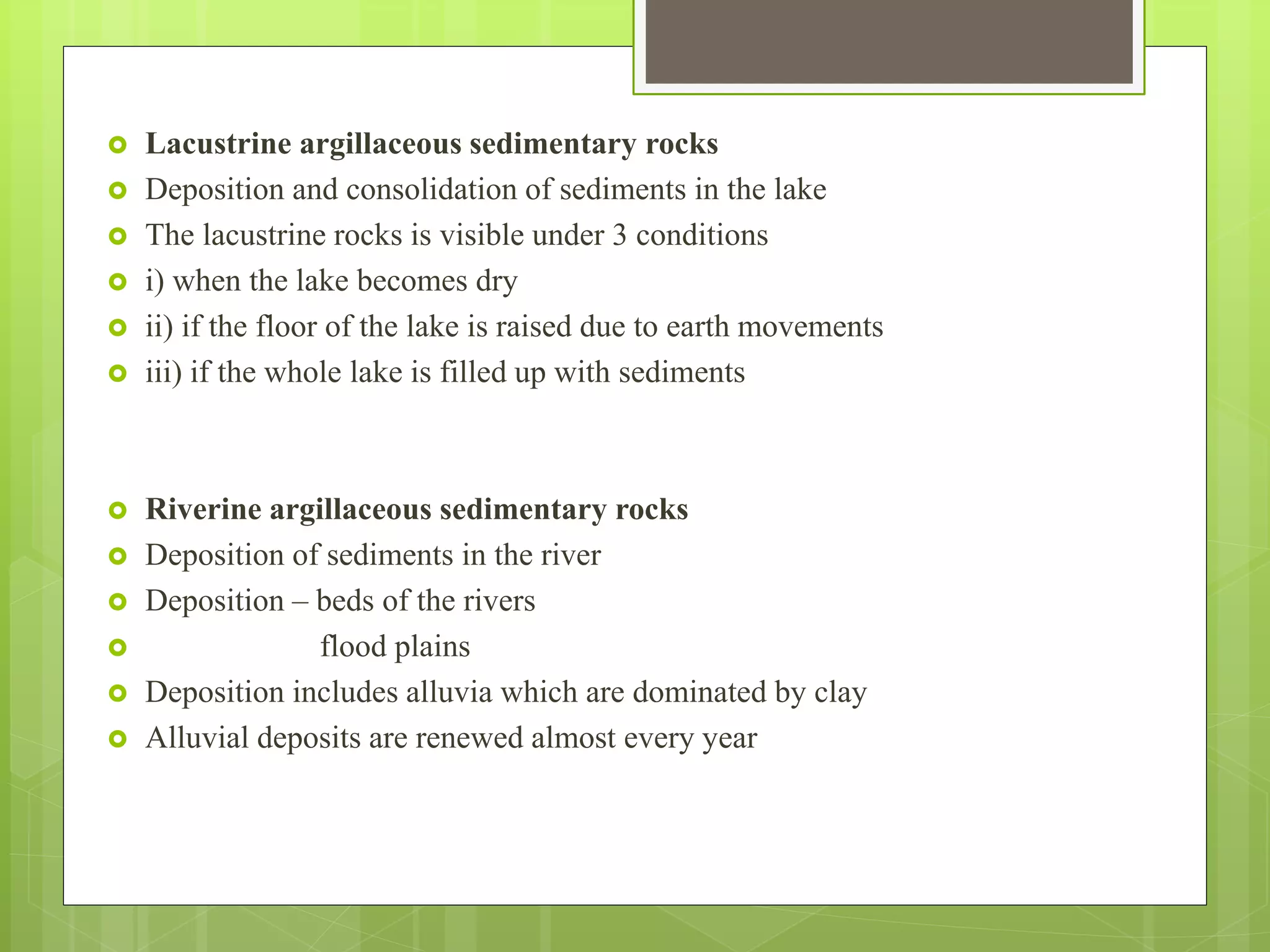  Lacustrine argillaceous sedimentary rocks
 Deposition and consolidation of sediments in the lake
 The lacustrine rocks is visible under 3 conditions
 i) when the lake becomes dry
 ii) if the floor of the lake is raised due to earth movements
 iii) if the whole lake is filled up with sediments
 Riverine argillaceous sedimentary rocks
 Deposition of sediments in the river
 Deposition – beds of the rivers
 flood plains
 Deposition includes alluvia which are dominated by clay
 Alluvial deposits are renewed almost every year
 
