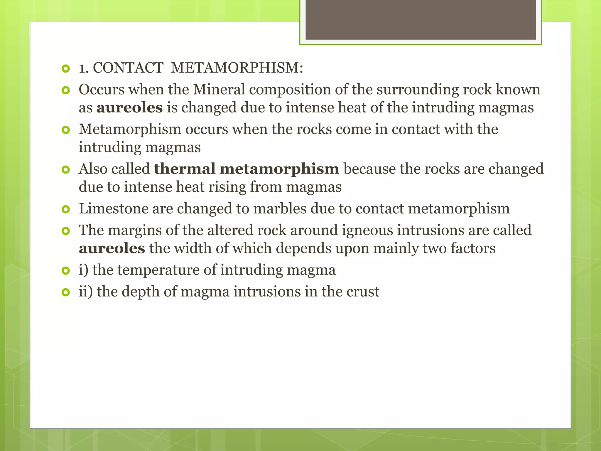  1. CONTACT METAMORPHISM:
 Occurs when the Mineral composition of the surrounding rock known
as aureoles is changed due to intense heat of the intruding magmas
 Metamorphism occurs when the rocks come in contact with the
intruding magmas
 Also called thermal metamorphism because the rocks are changed
due to intense heat rising from magmas
 Limestone are changed to marbles due to contact metamorphism
 The margins of the altered rock around igneous intrusions are called
aureoles the width of which depends upon mainly two factors
 i) the temperature of intruding magma
 ii) the depth of magma intrusions in the crust
 
