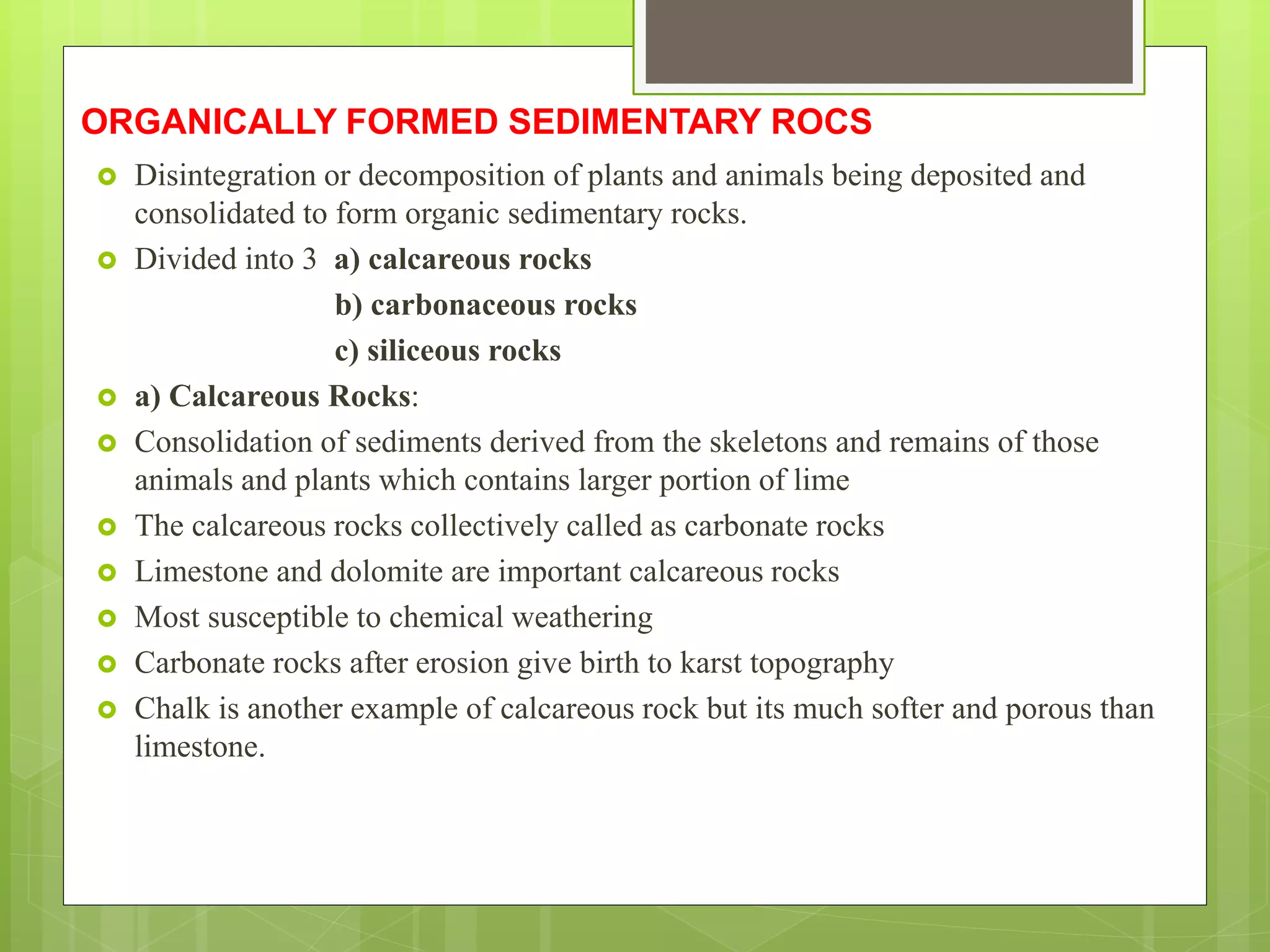 ORGANICALLY FORMED SEDIMENTARY ROCS
 Disintegration or decomposition of plants and animals being deposited and
consolidated to form organic sedimentary rocks.
 Divided into 3 a) calcareous rocks
b) carbonaceous rocks
c) siliceous rocks
 a) Calcareous Rocks:
 Consolidation of sediments derived from the skeletons and remains of those
animals and plants which contains larger portion of lime
 The calcareous rocks collectively called as carbonate rocks
 Limestone and dolomite are important calcareous rocks
 Most susceptible to chemical weathering
 Carbonate rocks after erosion give birth to karst topography
 Chalk is another example of calcareous rock but its much softer and porous than
limestone.
 