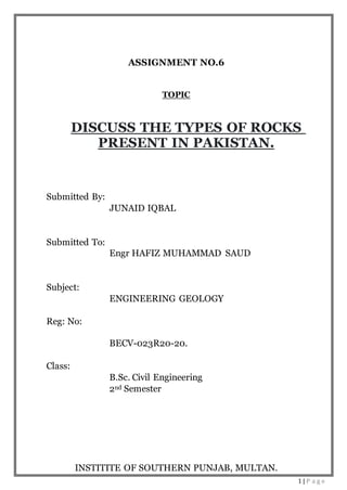 1 | P a g e
ASSIGNMENT NO.6
TOPIC
DISCUSS THE TYPES OF ROCKS
PRESENT IN PAKISTAN.
Submitted By:
JUNAID IQBAL
Submitted To:
Engr HAFIZ MUHAMMAD SAUD
Subject:
ENGINEERING GEOLOGY
Reg: No:
BECV-023R20-20.
Class:
B.Sc. Civil Engineering
2nd Semester
INSTITITE OF SOUTHERN PUNJAB, MULTAN.
 