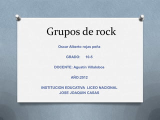 Grupos de rock
        Oscar Alberto rojas peña

            GRADO:     10-5

      DOCENTE: Agustín Villalobos

               AÑO:2012

INSTITUCION EDUCATIVA LICEO NACIONAL
         JOSE JOAQUIN CASAS
 