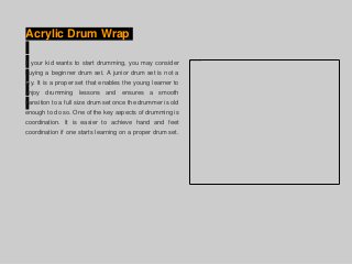 Acrylic Drum Wrap
If your kid wants to start drumming, you may consider
buying a beginner drum set. A junior drum set is not a
toy. It is a proper set that enables the young learner to
enjoy drumming lessons and ensures a smooth
transition to a full size drum set once the drummer is old
enough to do so. One of the key aspects of drumming is
coordination. It is easier to achieve hand and feet
coordination if one starts learning on a proper drum set.
 