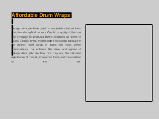 Affordable Drum Wraps
Vintage drum sets have certain characteristics that set them
about from today?s drum sets. One is the quality of the tone
that a vintage set produces that is described as 'warm' in
sound. Vintage, brass-shelled drums are classic because of
the distinct tonal range of highs and lows. Other
characteristics that enhance the value and appeal of
vintage drum sets are how rare they are, the historical
significance of the set (who owned them) and the condition
of the set.
 