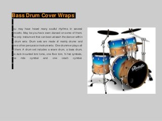 Bass Drum Cover Wraps
You may have heard many soulful rhythms in several
concerts. May be you have even danced on some of them.
The only instrument that can best unleash the dancer within
is drum sets. Drum sets are made of mainly drums and
some other percussion instruments. One drummer plays all
of them. A drum set includes a snare drum, a bass drum,
two rack mounted tom toms, one floor tom, hi hat cymbals,
one ride cymbal and one crash cymbal.
 