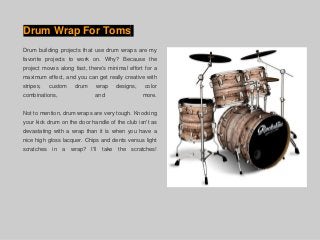 Drum Wrap For Toms
Drum building projects that use drum wraps are my
favorite projects to work on. Why? Because the
project moves along fast, there's minimal effort for a
maximum effect, and you can get really creative with
stripes, custom drum wrap designs, color
combinations, and more.
Not to mention, drum wraps are very tough. Knocking
your kick drum on the door handle of the club isn't as
devastating with a wrap than it is when you have a
nice high gloss lacquer. Chips and dents versus light
scratches in a wrap? I'll take the scratches!
 