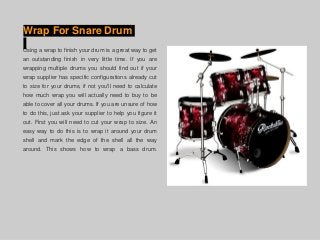 Wrap For Snare Drum
Using a wrap to finish your drum is a great way to get
an outstanding finish in very little time. If you are
wrapping multiple drums you should find out if your
wrap supplier has specific configurations already cut
to size for your drums, if not you'll need to calculate
how much wrap you will actually need to buy to be
able to cover all your drums. If you are unsure of how
to do this, just ask your supplier to help you figure it
out. First you will need to cut your wrap to size. An
easy way to do this is to wrap it around your drum
shell and mark the edge of the shell all the way
around. This shows how to wrap a bass drum.
 