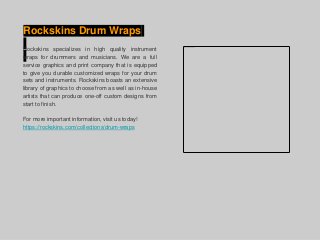 Rockskins Drum Wraps
Rockskins specializes in high quality instrument
wraps for drummers and musicians. We are a full
service graphics and print company that is equipped
to give you durable customized wraps for your drum
sets and instruments. Rockskins boasts an extensive
library of graphics to choose from as well as in-house
artists that can produce one-off custom designs from
start to finish.
For more important information, visit us today!
https://rockskins.com/collections/drum-wraps
 