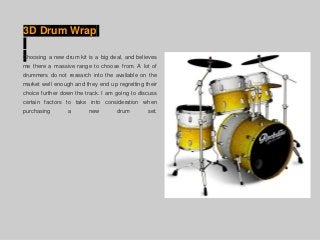 3D Drum Wrap
Choosing a new drum kit is a big deal, and believes
me there a massive range to choose from. A lot of
drummers do not research into the available on the
market well enough and they end up regretting their
choice further down the track. I am going to discuss
certain factors to take into consideration when
purchasing a new drum set.
 