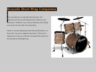 Acoustic Drum Wrap Companies
If you already are an experienced drummer, the
chances are that you will already know what you are
looking for. However if you are just starting out, picking
a drum kit can be a little more daunting.
There is no point spending a few thousand dollars on a
drum set if you are a beginner drummer. There are 2
reasons as to why you should not spend that amount of
money right at the beginning.
 