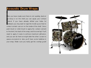 Acoustic Drum Wraps
After you have made sure there is not sanding dust on
the wrap or on the shell you can apply your contact
cement. If you have already drilled your holes for
hardware you may want to tape the inside up so that no
contact cement can run on the inside of the shell. Use a
paint brush or roller brush to apply the contact cement
to the shell, the back of the wrap, and the overlap! You'll
need to apply 2 coats to achieve maximum adhesion,
and you can do them one right after the other. Leave no
space uncovered or else you'll have some bubbles in
your wrap. Make sure you really get the overlap good!
 