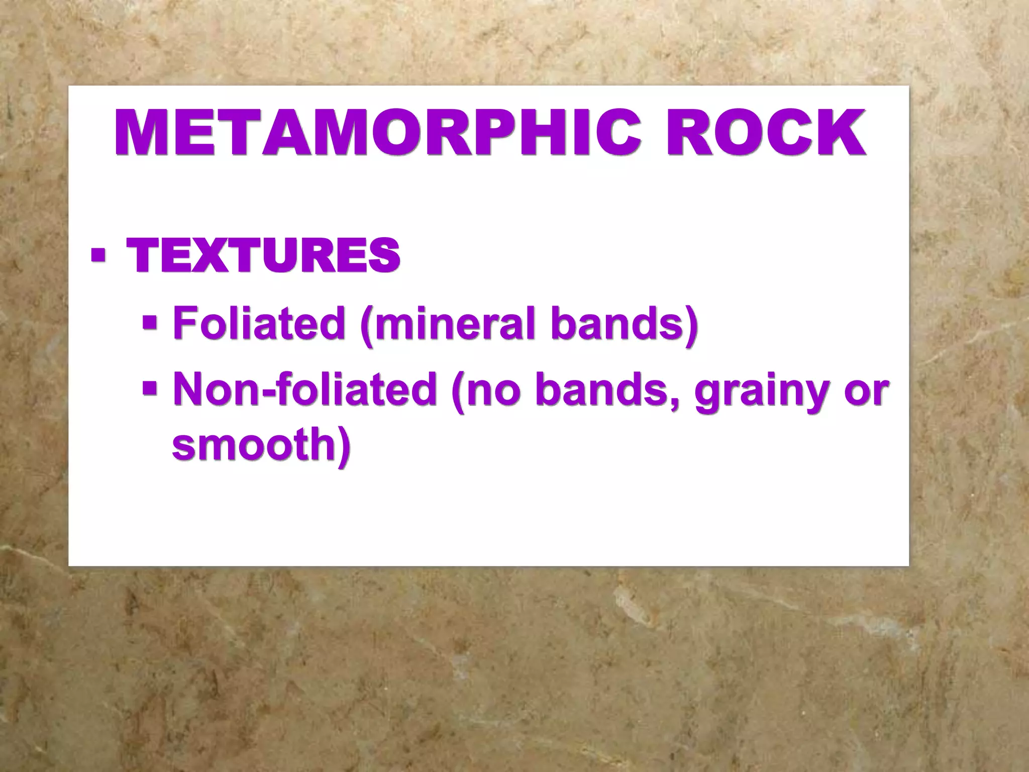 METAMORPHIC ROCK
 TEXTURES
 Foliated (mineral bands)
 Non-foliated (no bands, grainy or
smooth)
 