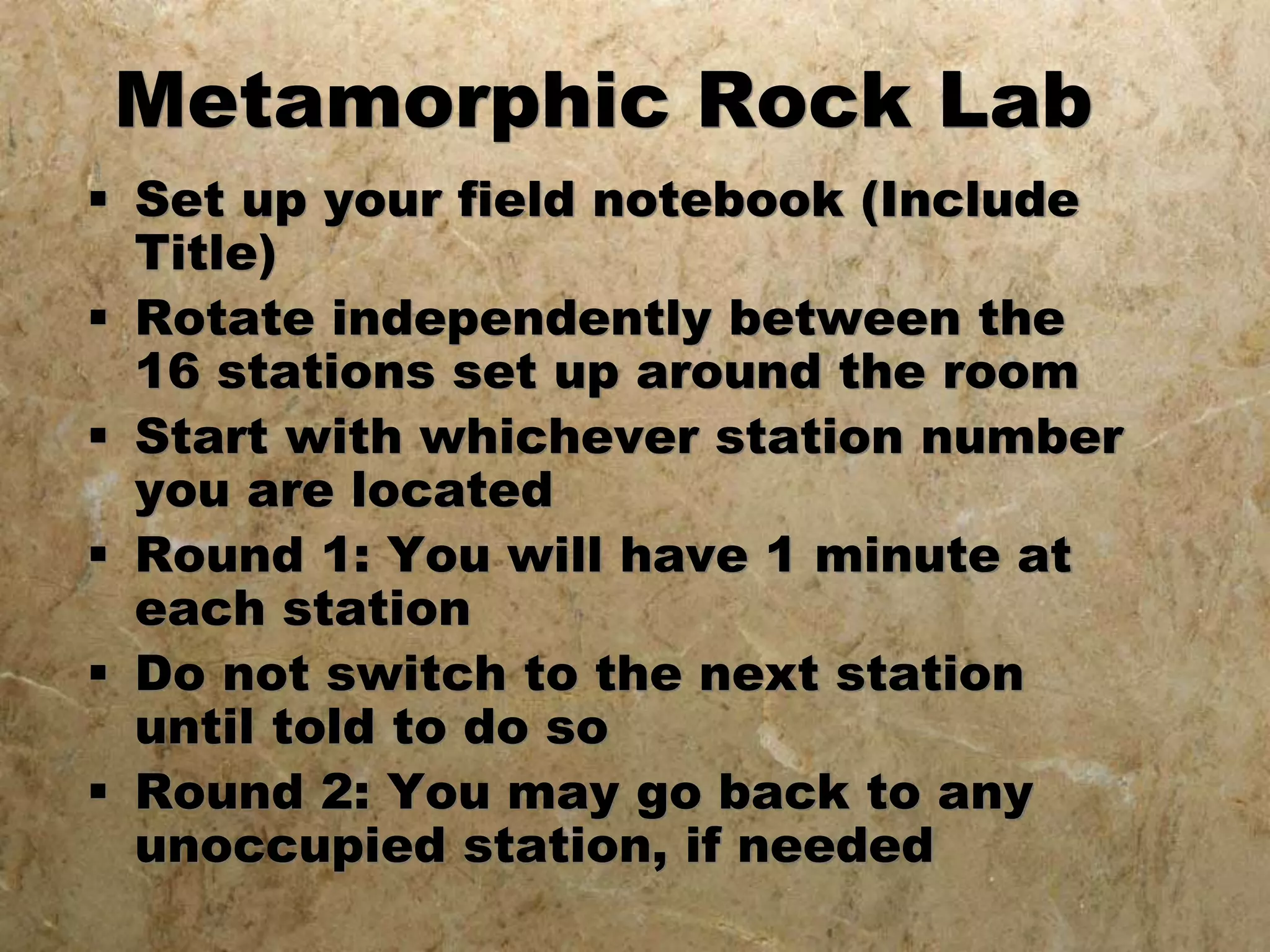 Metamorphic Rock Lab
 Set up your field notebook (Include
Title)
 Rotate independently between the
16 stations set up around the room
 Start with whichever station number
you are located
 Round 1: You will have 1 minute at
each station
 Do not switch to the next station
until told to do so
 Round 2: You may go back to any
unoccupied station, if needed
 