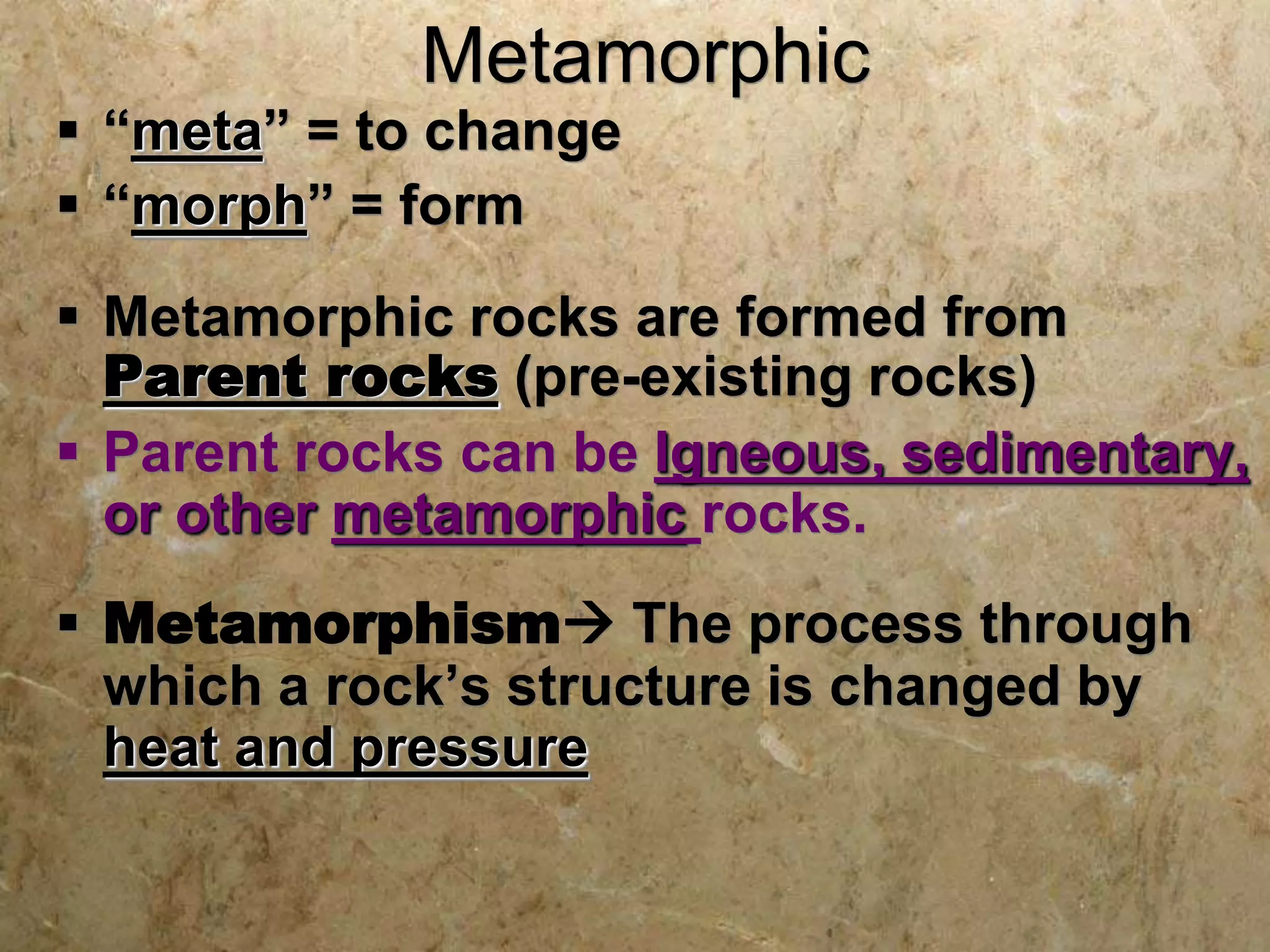 Metamorphic
 “meta” = to change
 “morph” = form
 Metamorphic rocks are formed from
Parent rocks (pre-existing rocks)
 Parent rocks can be Igneous, sedimentary,
or other metamorphic rocks.
 Metamorphism The process through
which a rock’s structure is changed by
heat and pressure
 