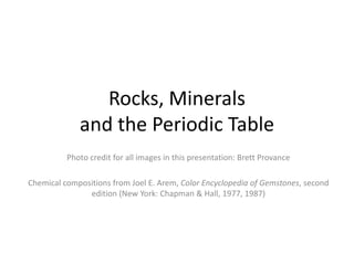 Rocks, Minerals
             and the Periodic Table
          Photo credit for all images in this presentation: Brett Provance

Chemical compositions from Joel E. Arem, Color Encyclopedia of Gemstones, second
               edition (New York: Chapman & Hall, 1977, 1987)
 