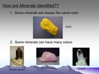 How are Minerals Identified??
1. Some minerals are always the same color
2. Some minerals can have many colors
Smoky Quartz
Rose Quartz Quartz
Sulfur
 