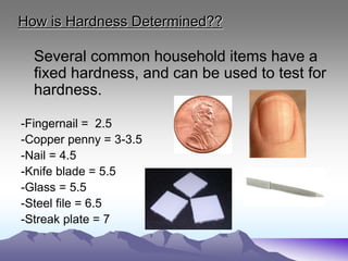 How is Hardness Determined??
Several common household items have a
fixed hardness, and can be used to test for
hardness.
-Fingernail = 2.5
-Copper penny = 3-3.5
-Nail = 4.5
-Knife blade = 5.5
-Glass = 5.5
-Steel file = 6.5
-Streak plate = 7
 