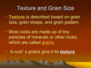 Texture and Grain Size
• Texture is described based on grain
size, grain shape, and grain pattern.
• Most rocks are made up of tiny
particles of minerals or other rocks,
which are called grains.
• A rock’s grains give it its texture
 