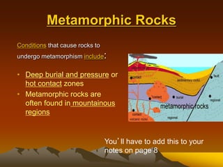 Metamorphic Rocks
Conditions that cause rocks to
undergo metamorphism include:
• Deep burial and pressure or
hot contact zones
• Metamorphic rocks are
often found in mountainous
regions
You’ll have to add this to your
notes on page 8
 