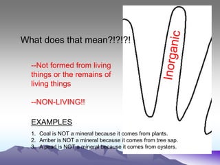 What does that mean?!?!?!
--Not formed from living
things or the remains of
living things
--NON-LIVING!!
EXAMPLES
1. Coal is NOT a mineral because it comes from plants.
2. Amber is NOT a mineral because it comes from tree sap.
3. A pearl is NOT a mineral because it comes from oysters.
 