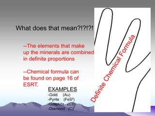What does that mean?!?!?!
--The elements that make
up the minerals are combined
in definite proportions
--Chemical formula can
be found on page 16 of
ESRT.
EXAMPLES
-Gold (Au)
-Pyrite (FeS²)
-Graphite (C)
-Diamond (C)
 