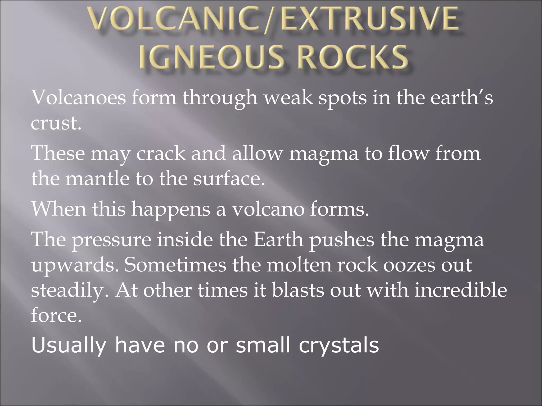 Volcanoes form through weak spots in the earth’s
crust.
These may crack and allow magma to flow from
the mantle to the surface.
When this happens a volcano forms.
The pressure inside the Earth pushes the magma
upwards. Sometimes the molten rock oozes out
steadily. At other times it blasts out with incredible
force.
Usually have no or small crystals
 