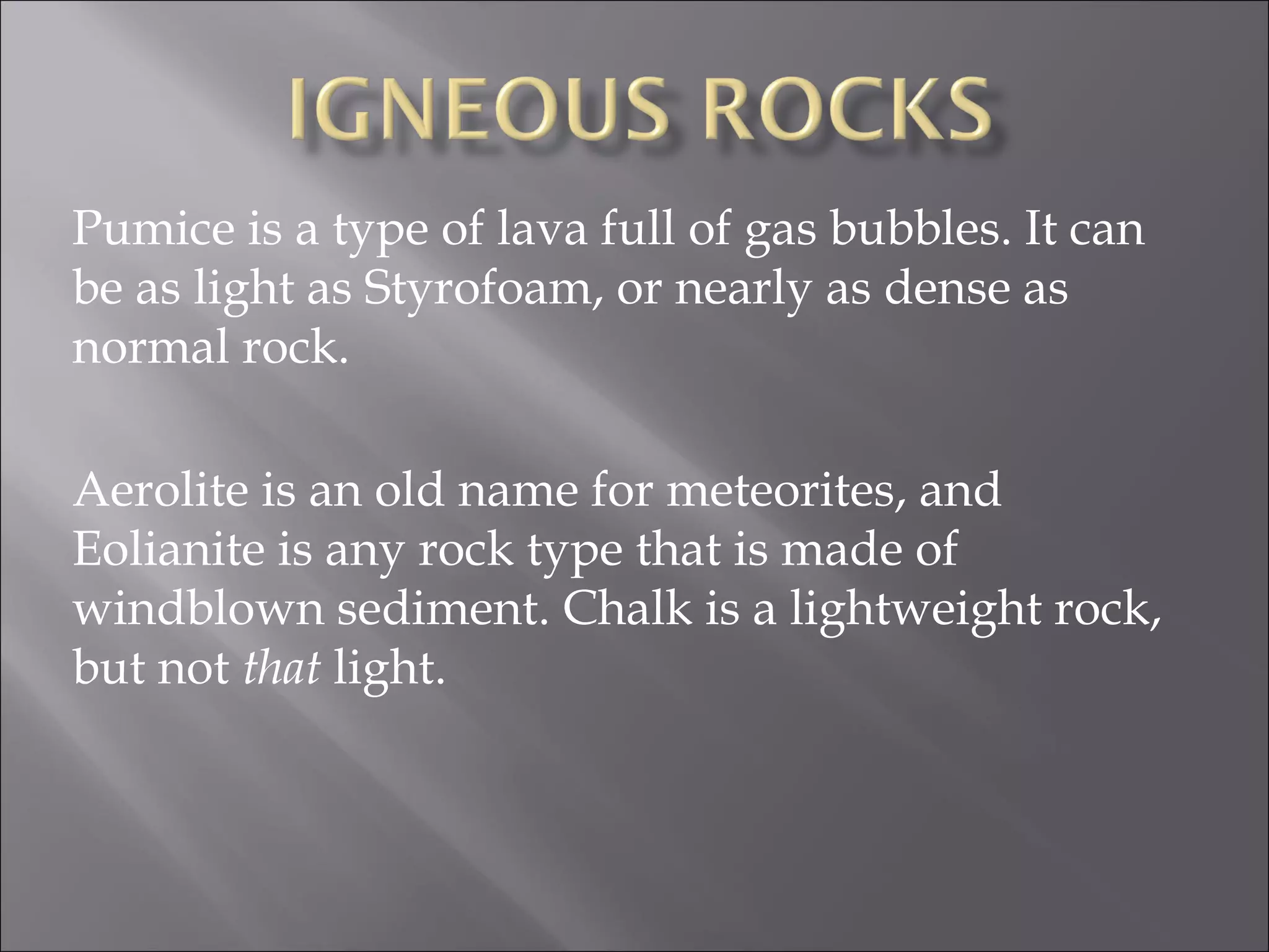 Pumice is a type of lava full of gas bubbles. It can
be as light as Styrofoam, or nearly as dense as
normal rock.

Aerolite is an old name for meteorites, and
Eolianite is any rock type that is made of
windblown sediment. Chalk is a lightweight rock,
but not that light.
 