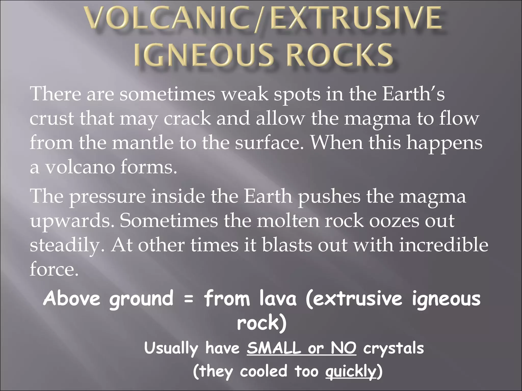 There are sometimes weak spots in the Earth’s
crust that may crack and allow the magma to flow
from the mantle to the surface. When this happens
a volcano forms.
The pressure inside the Earth pushes the magma
upwards. Sometimes the molten rock oozes out
steadily. At other times it blasts out with incredible
force.
  Above ground = from lava (extrusive igneous
                        rock)
             Usually have SMALL or NO crystals
                   (they cooled too quickly)
 