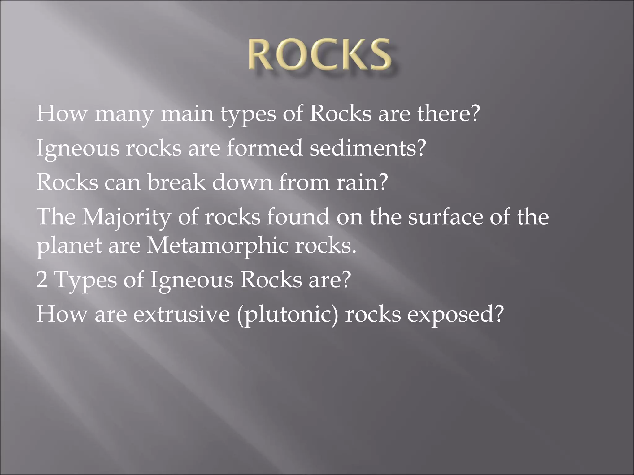 How many main types of Rocks are there?
Igneous rocks are formed sediments?
Rocks can break down from rain?
The Majority of rocks found on the surface of the
planet are Metamorphic rocks.
2 Types of Igneous Rocks are?
How are extrusive (plutonic) rocks exposed?
 