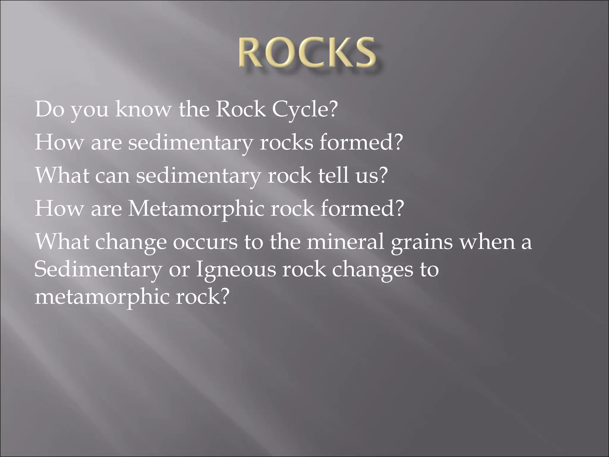 Do you know the Rock Cycle?
How are sedimentary rocks formed?
What can sedimentary rock tell us?
How are Metamorphic rock formed?
What change occurs to the mineral grains when a
Sedimentary or Igneous rock changes to
metamorphic rock?
 