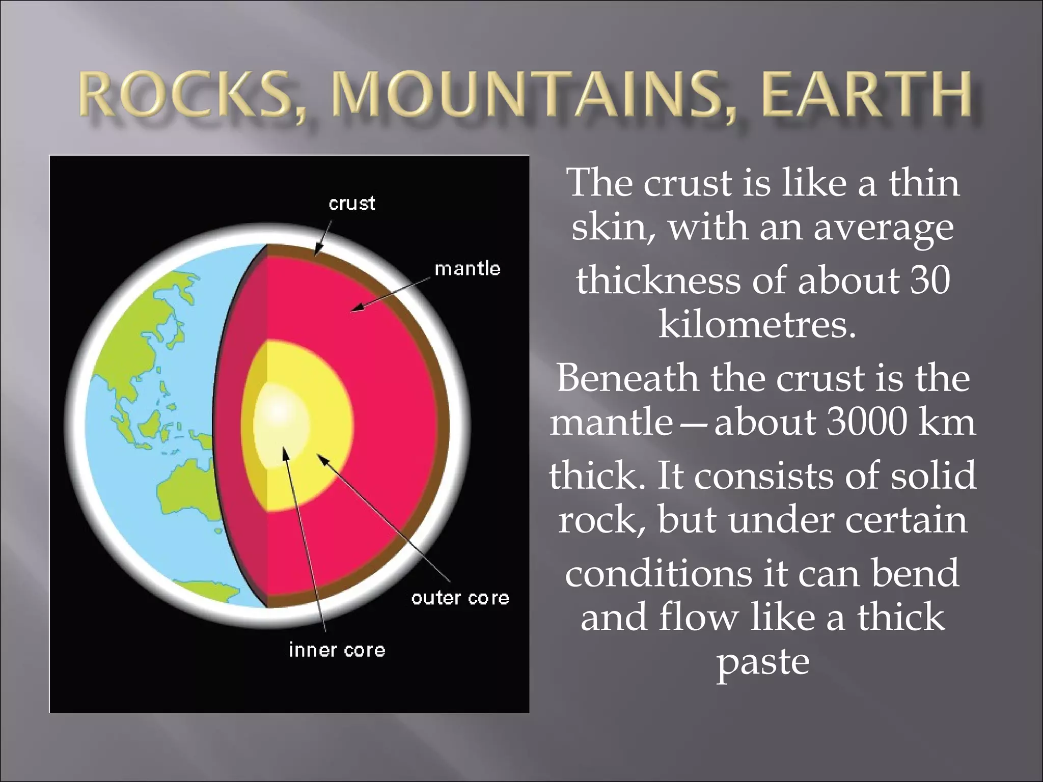 The crust is like a thin
  skin, with an average
  thickness of about 30
       kilometres.
 Beneath the crust is the
mantle—about 3000 km
thick. It consists of solid
 rock, but under certain
 conditions it can bend
   and flow like a thick
           paste
 