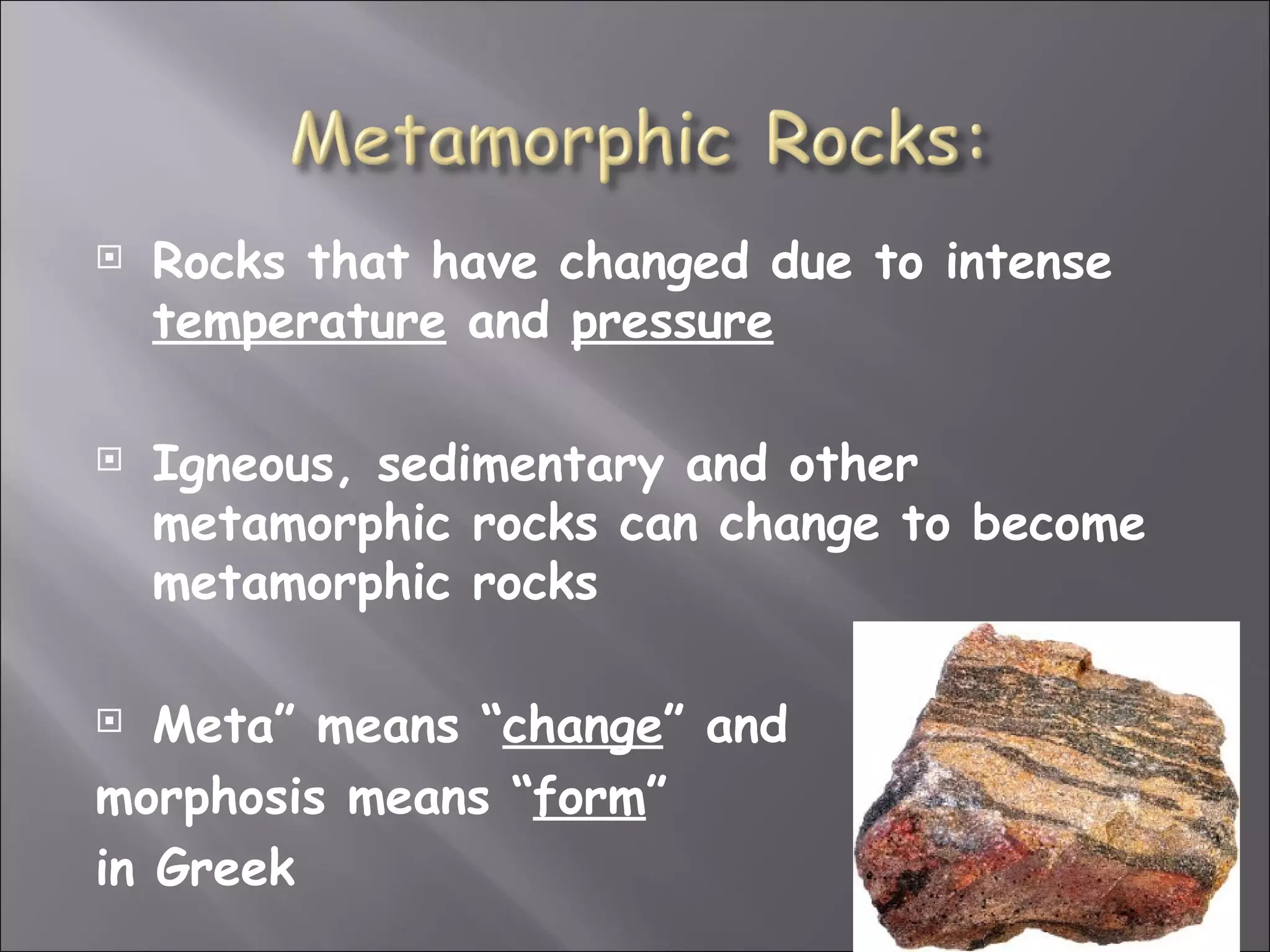    Rocks that have changed due to intense
    temperature and pressure

   Igneous, sedimentary and other
    metamorphic rocks can change to become
    metamorphic rocks

  Meta” means “change” and
morphosis means “form”
in Greek
 