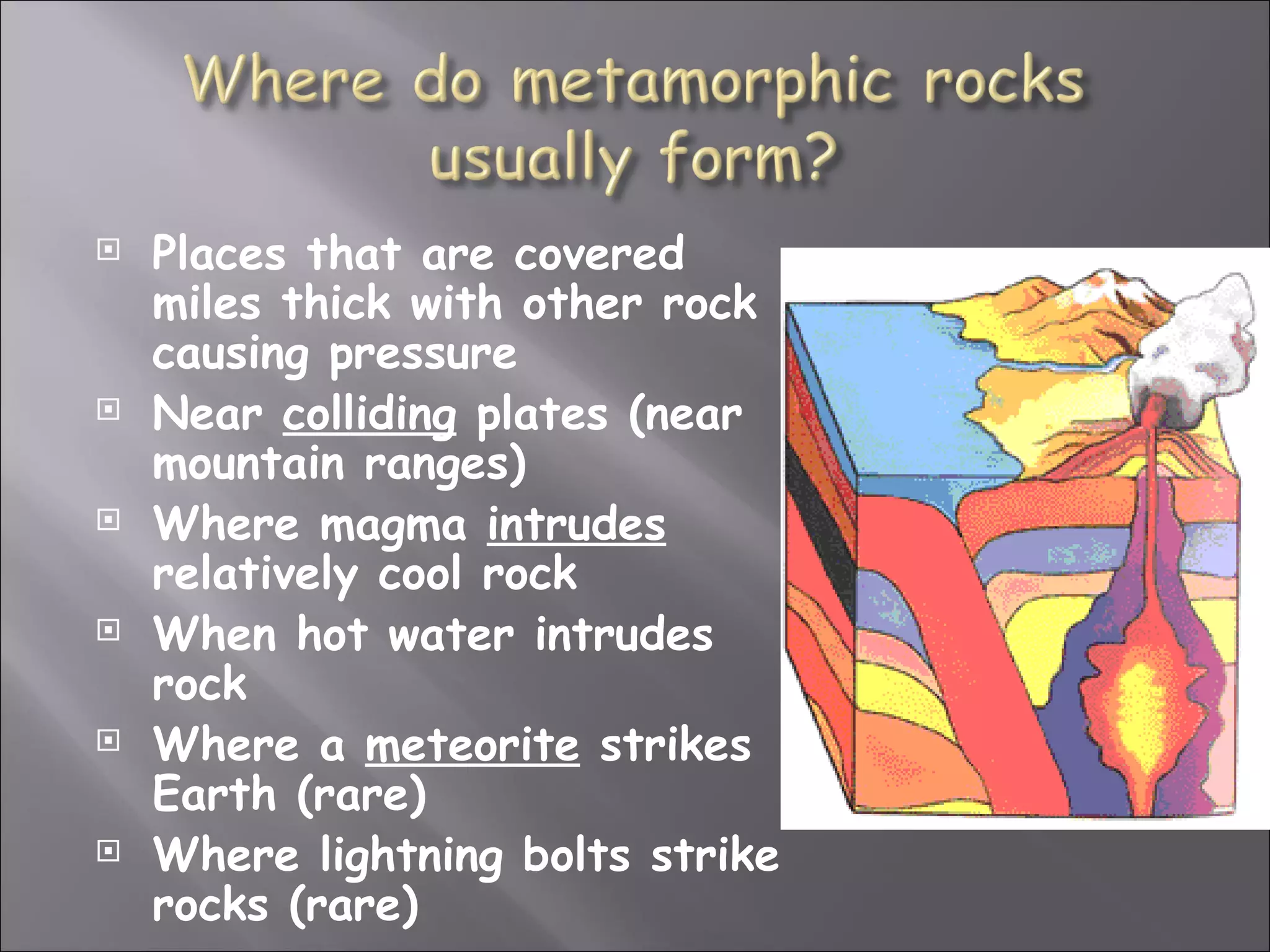    Places that are covered
    miles thick with other rock
    causing pressure
   Near colliding plates (near
    mountain ranges)
   Where magma intrudes
    relatively cool rock
   When hot water intrudes
    rock
   Where a meteorite strikes
    Earth (rare)
   Where lightning bolts strike
    rocks (rare)
 