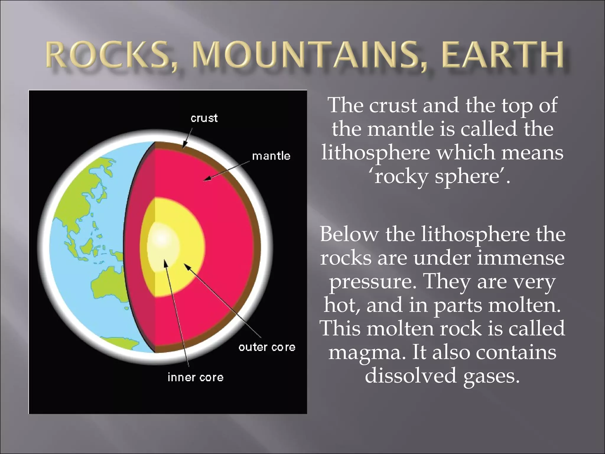 The crust and the top of
  the mantle is called the
lithosphere which means
      ‘rocky sphere’.

Below the lithosphere the
rocks are under immense
 pressure. They are very
hot, and in parts molten.
This molten rock is called
 magma. It also contains
     dissolved gases.
 