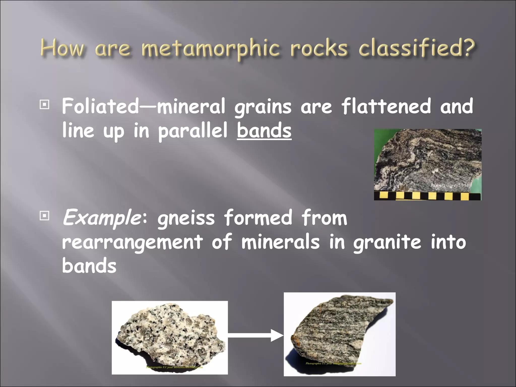    Foliated—mineral grains are flattened and
    line up in parallel bands



   Example: gneiss formed from
    rearrangement of minerals in granite into
    bands
 