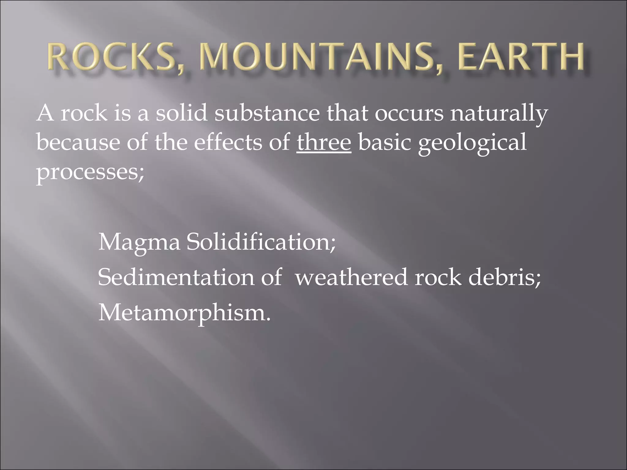 A rock is a solid substance that occurs naturally
because of the effects of three basic geological
processes;

     Magma Solidification;
     Sedimentation of weathered rock debris;
     Metamorphism.
 