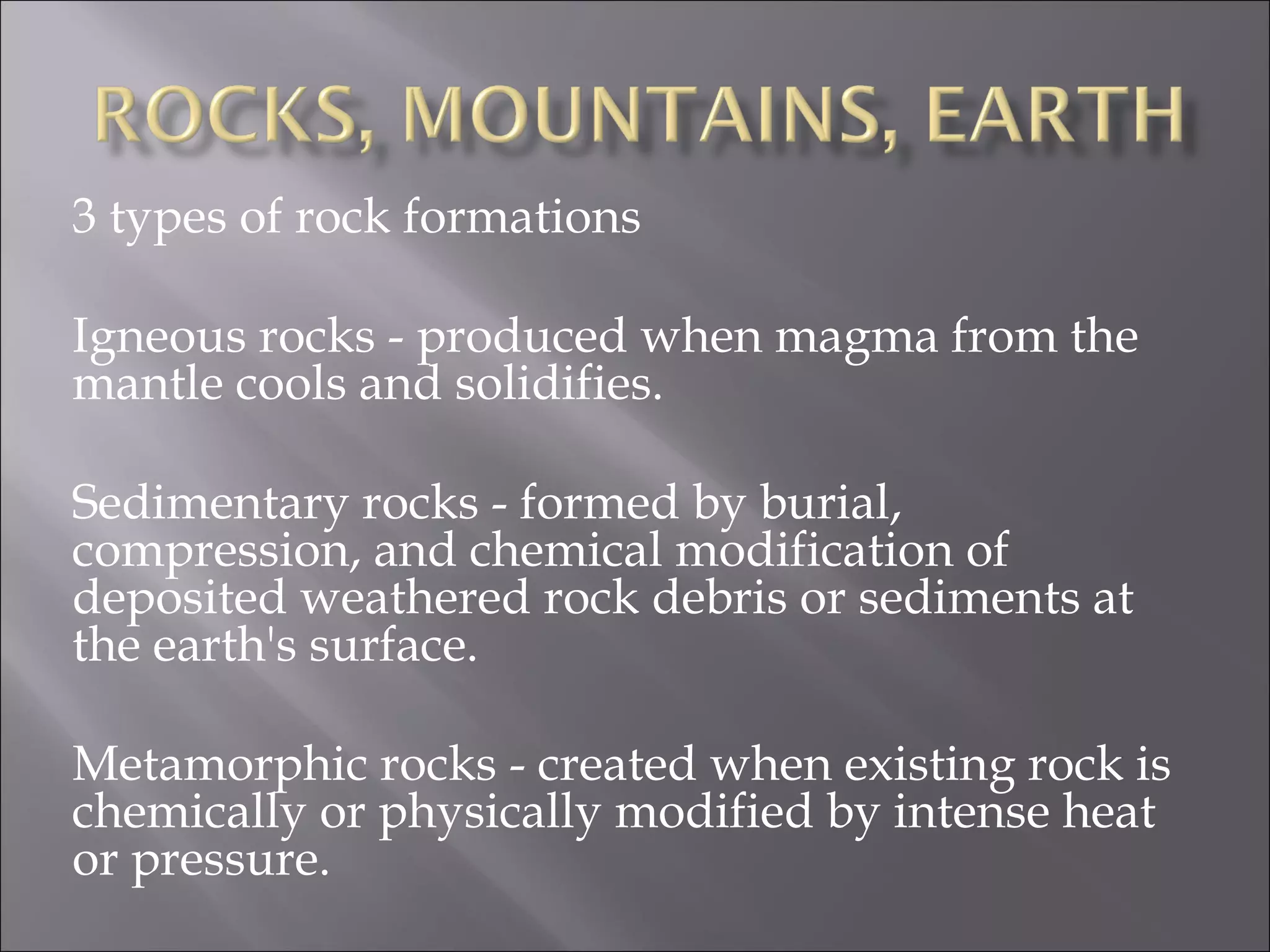 3 types of rock formations

Igneous rocks - produced when magma from the
mantle cools and solidifies.

Sedimentary rocks - formed by burial,
compression, and chemical modification of
deposited weathered rock debris or sediments at
the earth's surface.

Metamorphic rocks - created when existing rock is
chemically or physically modified by intense heat
or pressure.
 
