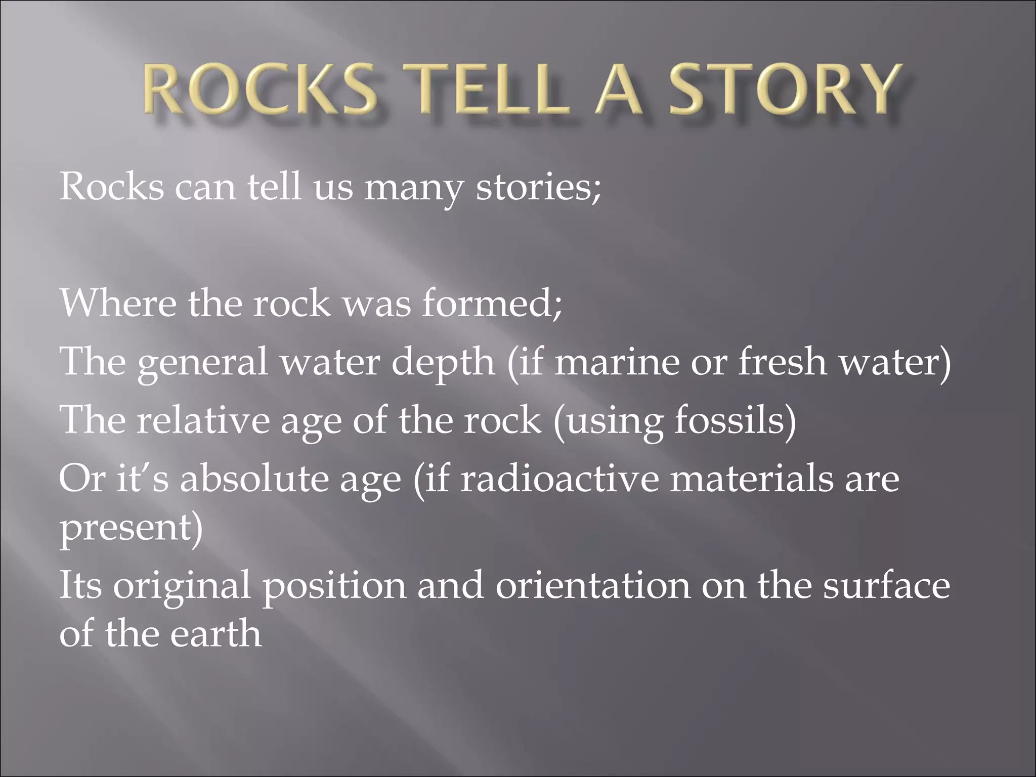 Rocks can tell us many stories;

Where the rock was formed;
The general water depth (if marine or fresh water)
The relative age of the rock (using fossils)
Or it’s absolute age (if radioactive materials are
present)
Its original position and orientation on the surface
of the earth
 