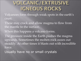 Volcanoes form through weak spots in the earth’s
crust.
These may crack and allow magma to flow from
the mantle to the surface.
When this happens a volcano forms.
The pressure inside the Earth pushes the magma
upwards. Sometimes the molten rock oozes out
steadily. At other times it blasts out with incredible
force.
Usually have no or small crystals
 