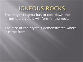 The longer Magma has to cool down the
larger the crystals will form in the rock.

The size of the crystals demonstrates where
it came from
 