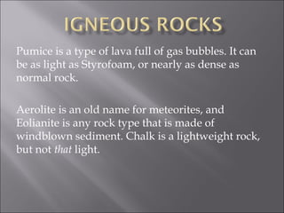 Pumice is a type of lava full of gas bubbles. It can
be as light as Styrofoam, or nearly as dense as
normal rock.

Aerolite is an old name for meteorites, and
Eolianite is any rock type that is made of
windblown sediment. Chalk is a lightweight rock,
but not that light.
 