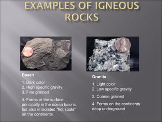 Basalt                             Granite
1. Dark color                      1. Light color
2. High specific gravity           2. Low specific gravity
3. Fine grained
                                   3. Coarse grained
4. Forms at the surface,
principally in the ocean basins,   4. Forms on the continents
but also in isolated "hot spots"   deep underground
on the continents.
 