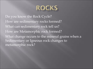 Do you know the Rock Cycle?
How are sedimentary rocks formed?
What can sedimentary rock tell us?
How are Metamorphic rock formed?
What change occurs to the mineral grains when a
Sedimentary or Igneous rock changes to
metamorphic rock?
 