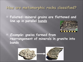    Foliated—mineral grains are flattened and
    line up in parallel bands



   Example: gneiss formed from
    rearrangement of minerals in granite into
    bands
 